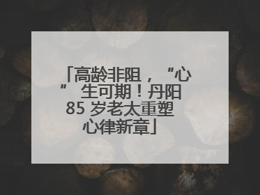 高龄非阻，“心” 生可期！丹阳85 岁老太重塑心律新章