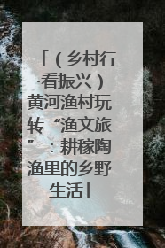 （乡村行·看振兴）黄河渔村玩转“渔文旅”：耕稼陶渔里的乡野生活