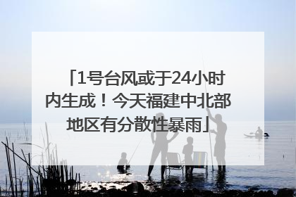 1号台风或于24小时内生成！今天福建中北部地区有分散性暴雨
