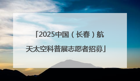 2025中国（长春）航天太空科普展志愿者招募