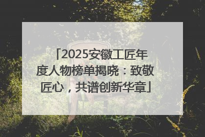 2025安徽工匠年度人物榜单揭晓：致敬匠心，共谱创新华章