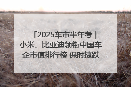 2025车市半年考｜小米、比亚迪领衔中国车企市值排行榜 保时捷跌出全球TOP10