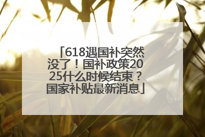 618遇国补突然没了！国补政策2025什么时候结束？国家补贴最新消息
