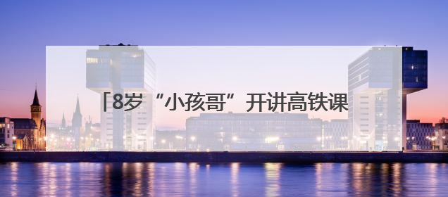 8岁“小孩哥”开讲高铁课，600人课堂沸腾了……